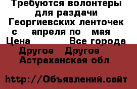 Требуются волонтеры для раздачи Георгиевских ленточек с 30 апреля по 9 мая. › Цена ­ 2 000 - Все города Другое » Другое   . Астраханская обл.